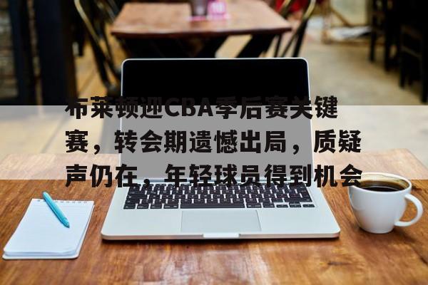 体育竞赛-关于布莱顿迎CBA季后赛关键赛，转会期遗憾出局，质疑声仍在，年轻球员得到机会的信息